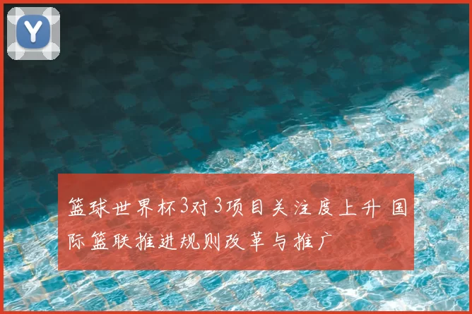 篮球世界杯3对3项目关注度上升 国际篮联推进规则改革与推广