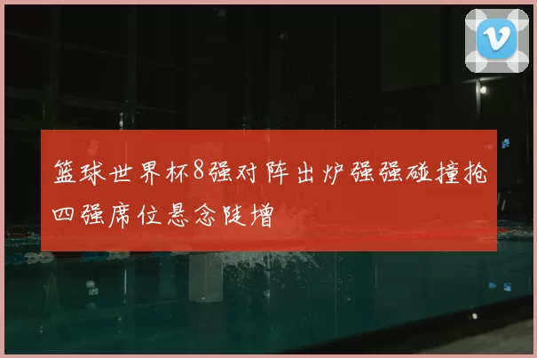 篮球世界杯8强对阵出炉强强碰撞抢四强席位悬念陡增