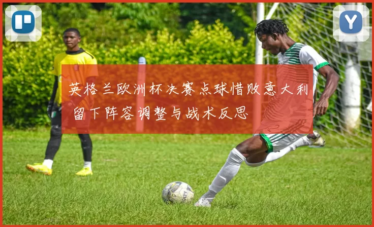 英格兰欧洲杯决赛点球惜败意大利 留下阵容调整与战术反思