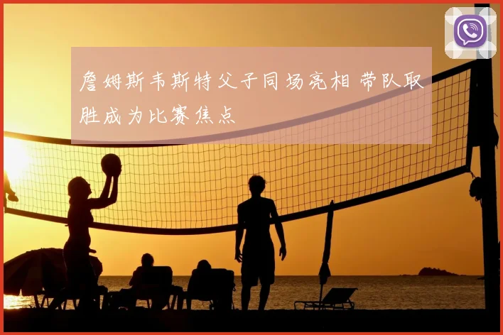 詹姆斯韦斯特父子同场亮相 带队取胜成为比赛焦点