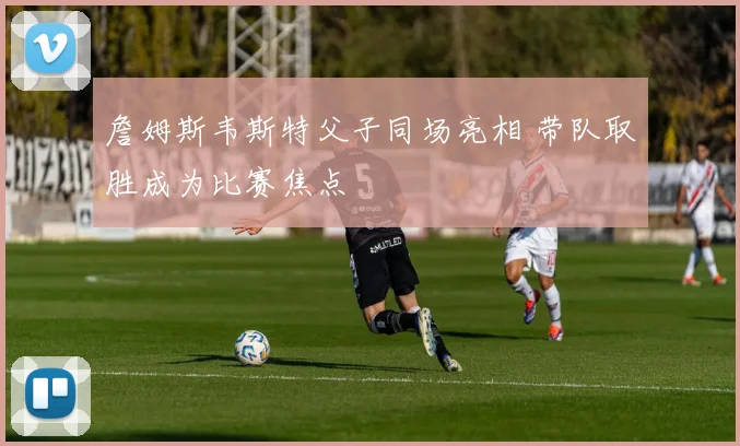 詹姆斯韦斯特父子同场亮相 带队取胜成为比赛焦点