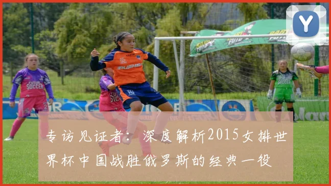 专访见证者:深度解析2015女排世界杯中国战胜俄罗斯的经典一役