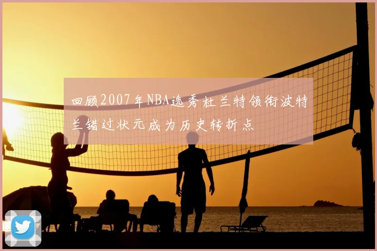 回顾2007年NBA选秀杜兰特领衔波特兰错过状元成为历史转折点