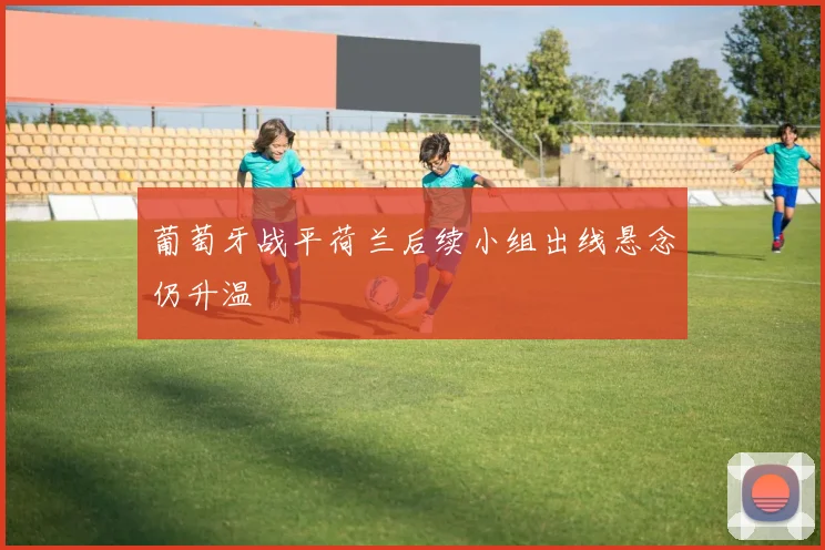 葡萄牙战平荷兰后续小组出线悬念仍升温