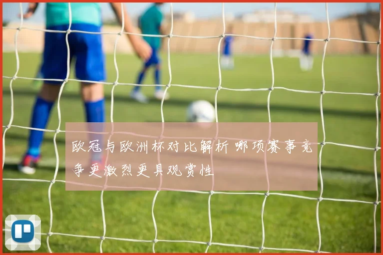 欧冠与欧洲杯对比解析 哪项赛事竞争更激烈更具观赏性