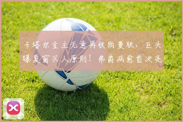 卡塔尔金主无意再收购曼联,巨头曝夏窗买人原则!弗爵病愈首次亮相_格雷泽_家族_马尔·德瓦西