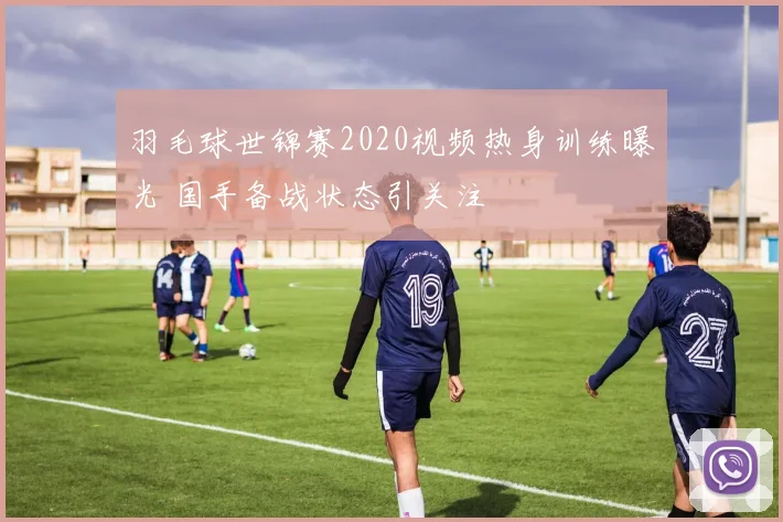 羽毛球世锦赛2020视频热身训练曝光 国手备战状态引关注